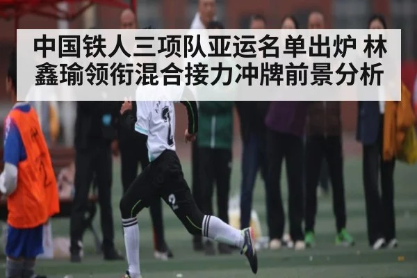 中国铁人三项队亚运名单出炉 林鑫瑜领衔混合接力冲牌前景分析
