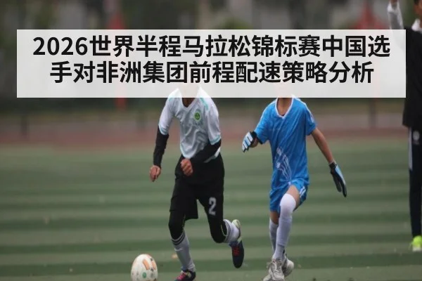 2026世界半程马拉松锦标赛中国选手对非洲集团前程配速策略分析