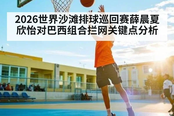 2026世界沙滩排球巡回赛薛晨夏欣怡对巴西组合拦网关键点分析(kaiyun)